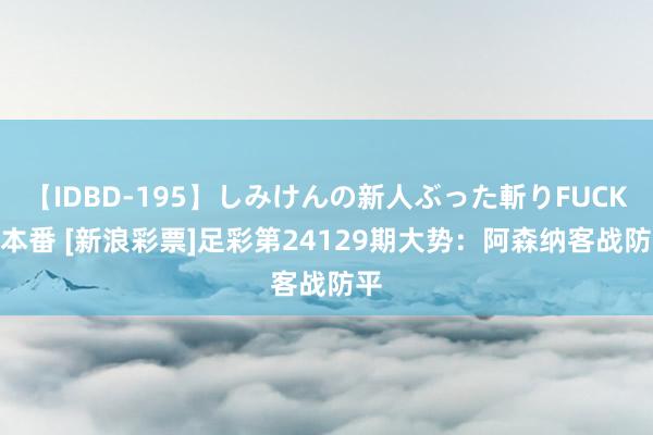 【IDBD-195】しみけんの新人ぶった斬りFUCK 6本番 [新浪彩票]足彩第24129期大势：阿森纳客战防平