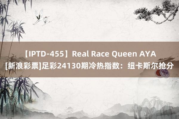 【IPTD-455】Real Race Queen AYA [新浪彩票]足彩24130期冷热指数：纽卡斯尔抢分