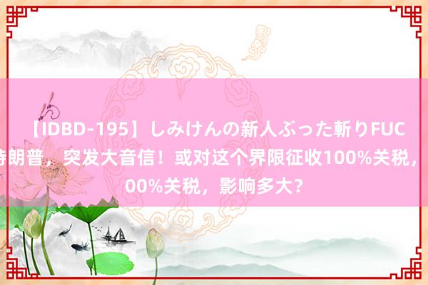 【IDBD-195】しみけんの新人ぶった斬りFUCK 6本番 特朗普，突发大音信！或对这个界限征收100%关税，影响多大？