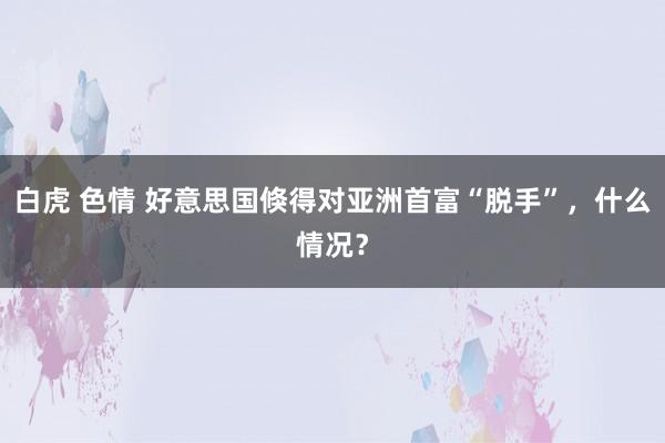 白虎 色情 好意思国倏得对亚洲首富“脱手”，什么情况？