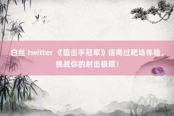 白丝 twitter 《狙击手冠军》信得过靶场体验，挑战你的射击极限！