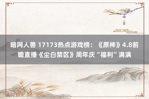 暗网人兽 17173热点游戏榜：《原神》4.8前瞻直播《尘白禁区》周年庆“福利”满满