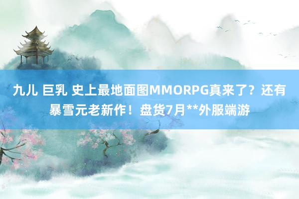 九儿 巨乳 史上最地面图MMORPG真来了？还有暴雪元老新作！盘货7月**外服端游