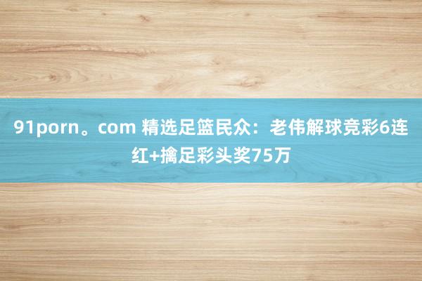 91porn。com 精选足篮民众：老伟解球竞彩6连红+擒足彩头奖75万