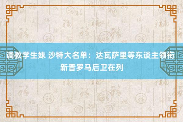 调教学生妹 沙特大名单：达瓦萨里等东谈主领衔 新晋罗马后卫在列