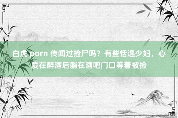 白虎 porn 传闻过捡尸吗？有些恬逸少妇，心爱在醉酒后躺在酒吧门口等着被捡