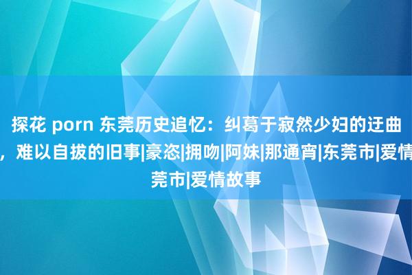 探花 porn 东莞历史追忆：纠葛于寂然少妇的迂曲情愫，难以自拔的旧事|豪恣|拥吻|阿妹|那通宵|东莞市|爱情故事