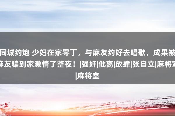 同城约炮 少妇在家零丁，与麻友约好去唱歌，成果被麻友骗到家激情了整夜！|强奸|仳离|放肆|张自立|麻将室