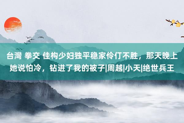 台灣 拳交 佳构少妇独平稳家伶仃不胜，那天晚上她说怕冷，钻进了我的被子|周越|小天|绝世兵王