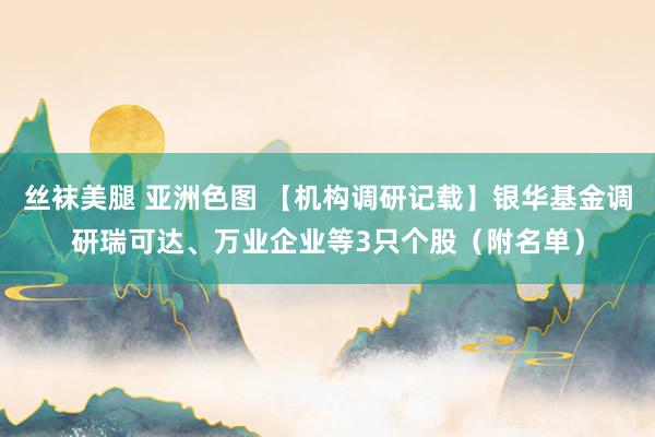 丝袜美腿 亚洲色图 【机构调研记载】银华基金调研瑞可达、万业企业等3只个股（附名单）