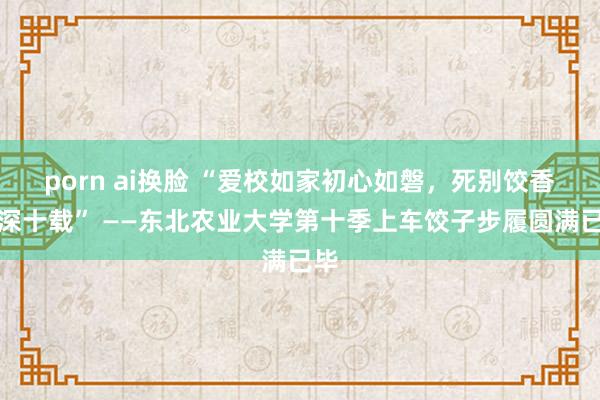 porn ai换脸 “爱校如家初心如磐，死别饺香情深十载” ——东北农业大学第十季上车饺子步履圆满已毕