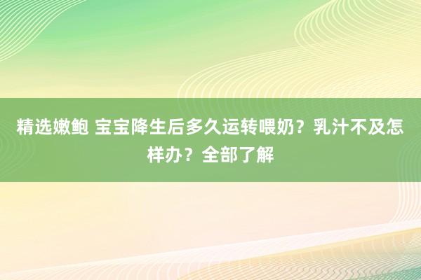 精选嫩鲍 宝宝降生后多久运转喂奶？乳汁不及怎样办？全部了解