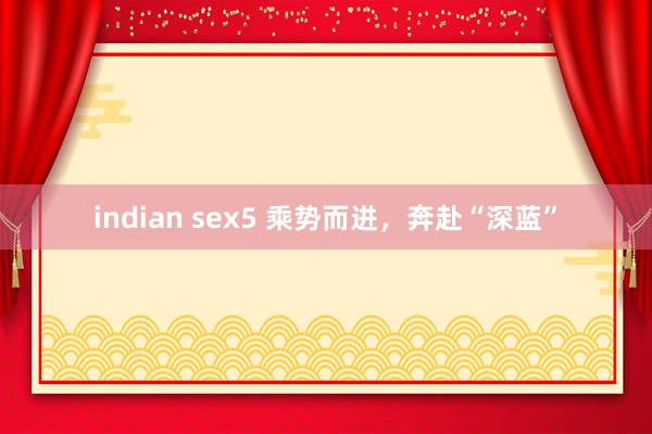 indian sex5 乘势而进，奔赴“深蓝”