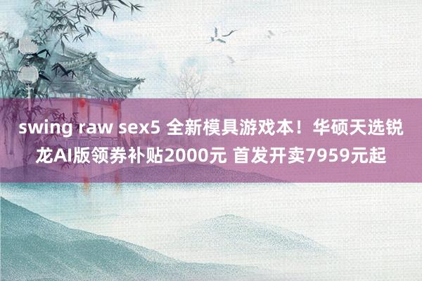 swing raw sex5 全新模具游戏本！华硕天选锐龙AI版领券补贴2000元 首发开卖7959元起