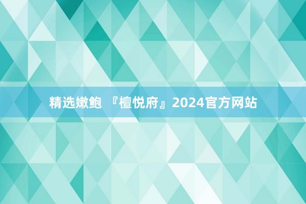 精选嫩鲍 『檀悦府』2024官方网站