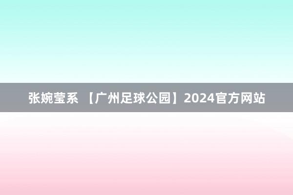 张婉莹系 【广州足球公园】2024官方网站