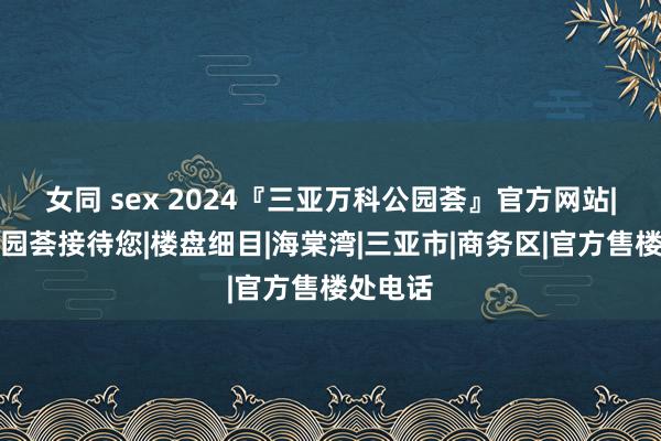 女同 sex 2024『三亚万科公园荟』官方网站|万科公园荟接待您|楼盘细目|海棠湾|三亚市|商务区|官方售楼处电话