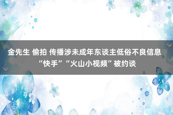 金先生 偷拍 传播涉未成年东谈主低俗不良信息  “快手”“火山小视频”被约谈