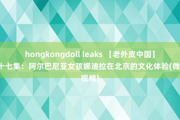 hongkongdoll leaks 【老外皮中国】第四十七集：阿尔巴尼亚女孩娜迪拉在北京的文化体验(微视频)