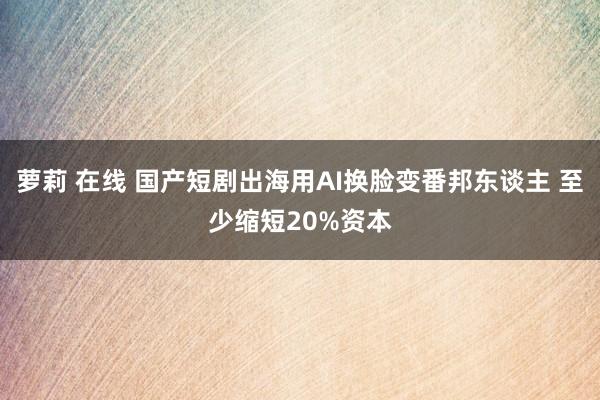 萝莉 在线 国产短剧出海用AI换脸变番邦东谈主 至少缩短20%资本