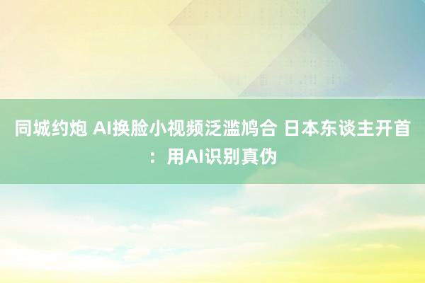 同城约炮 AI换脸小视频泛滥鸠合 日本东谈主开首：用AI识别真伪